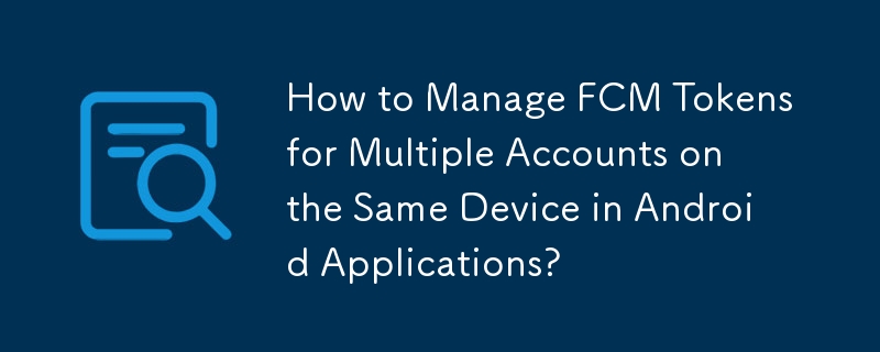 How to Manage FCM Tokens for Multiple Accounts on the Same Device in Android Applications?
