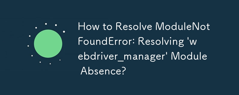 How to Resolve ModuleNotFoundError: Resolving \'webdriver_manager\' Module Absence?